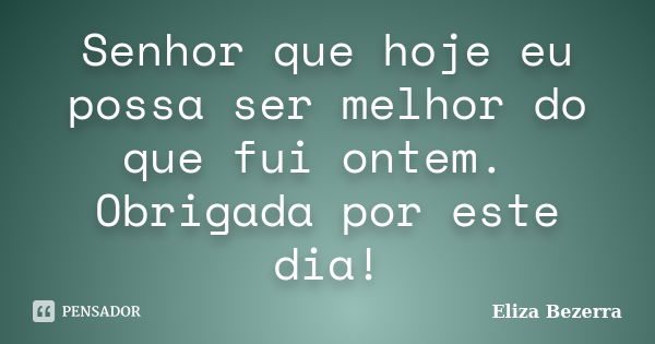 Senhor que hoje eu possa ser melhor do que fui ontem. Obrigada por este dia!... Frase de Eliza Bezerra.