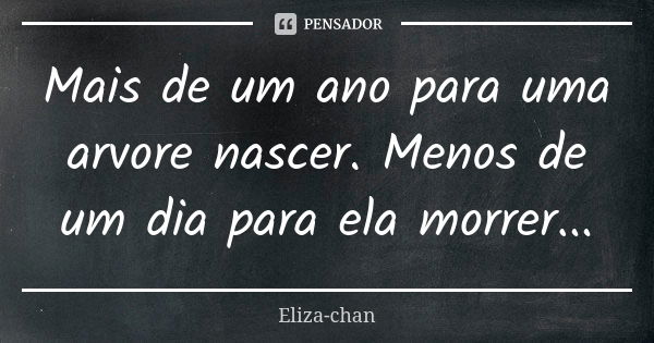 Mais de um ano para uma arvore nascer. Menos de um dia para ela morrer...... Frase de Eliza-chan.