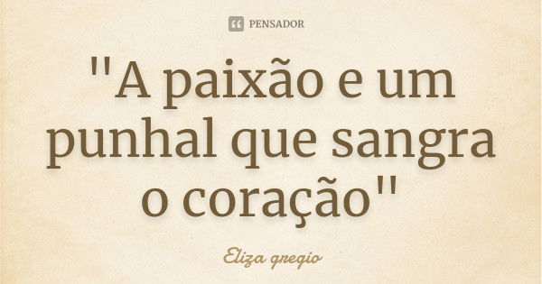 "A paixão e um punhal que sangra o coração"... Frase de Eliza gregio.