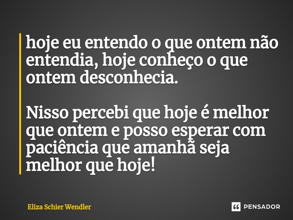 ⁠hoje eu entendo o que ontem não entendia, hoje conheço o que ontem desconhecia. Nisso percebi que hoje é melhor que ontem e posso esperar com paciência que ama... Frase de Eliza Schier Wendler.