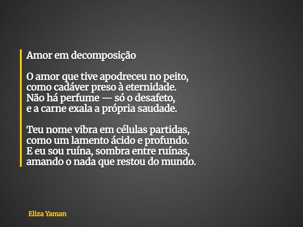 Amor em decomposição O amor que tive apodreceu no peito, como cadáver preso à eternidade. Não há perfume — só o desafeto, e a carne exala a própria saudade. Teu... Frase de Eliza Yaman.