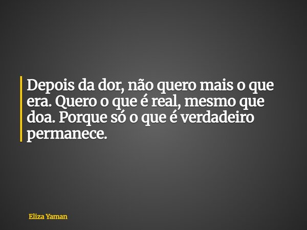 Depois da dor, não quero mais o que era. Quero o que é real, mesmo que doa. Porque só o que é verdadeiro permanece.... Frase de Eliza Yaman.