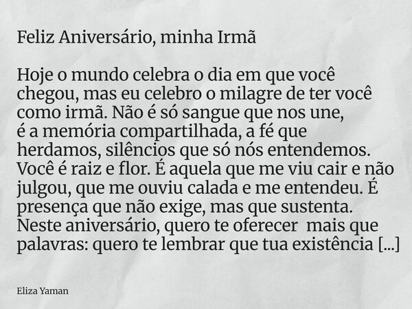 Feliz Aniversário, minha Irmã Hoje o mundo celebra o dia em que você chegou, mas eu celebro o milagre de ter você como irmã. Não é só sangue que nos une, é a me... Frase de Eliza Yaman.