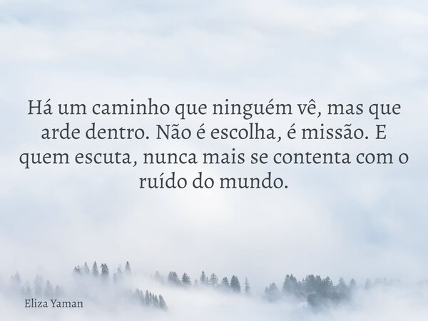 Há um caminho que ninguém vê, mas que arde dentro. Não é escolha, é missão. E quem escuta, nunca mais se contenta com o ruído do mundo.... Frase de Eliza Yaman.