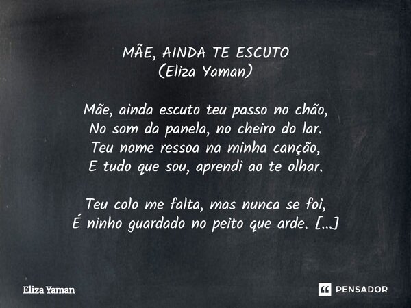 MÃE, AINDA TE ESCUTO
(Eliza Yaman) Mãe, ainda escuto teu passo no chão,
No som da panela, no cheiro do lar.
Teu nome ressoa na minha canção,
E tudo que sou, apr... Frase de Eliza Yaman.