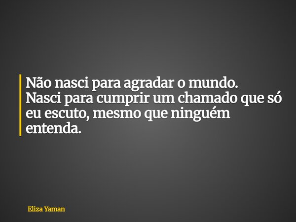 Não nasci para agradar o mundo. Nasci para cumprir um chamado que só eu escuto, mesmo que ninguém entenda.... Frase de Eliza Yaman.