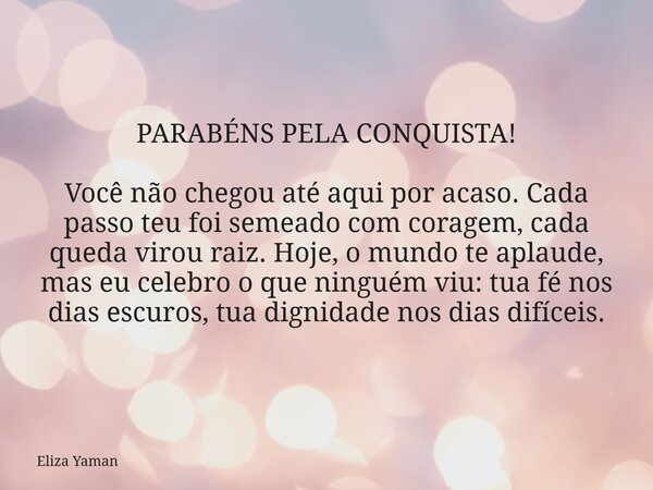 PARABÉNS PELA CONQUISTA! Você não chegou até aqui por acaso. Cada passo teu foi semeado com coragem, cada queda virou raiz. Hoje, o mundo te aplaude, mas eu cel... Frase de Eliza Yaman.