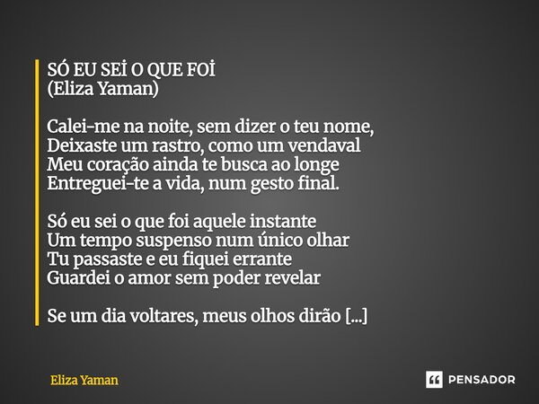 SÓ EU SEİ O QUE FOİ (Eliza Yaman) Calei-me na noite, sem dizer o teu nome, Deixaste um rastro, como um vendaval Meu coração ainda te busca ao longe Entreguei-t... Frase de Eliza Yaman.