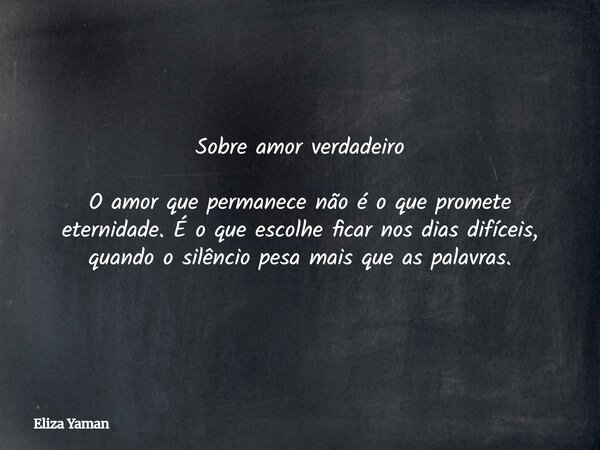 Sobre amor verdadeiro O amor que permanece não é o que promete eternidade. É o que escolhe ficar nos dias difíceis, quando o silêncio pesa mais que as palavras.... Frase de Eliza Yaman.