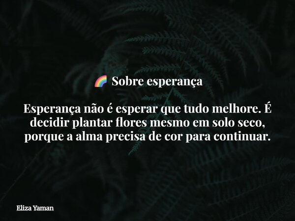 🌈 Sobre esperança Esperança não é esperar que tudo melhore. É decidir plantar flores mesmo em solo seco, porque a alma precisa de cor para continuar.... Frase de Eliza Yaman.