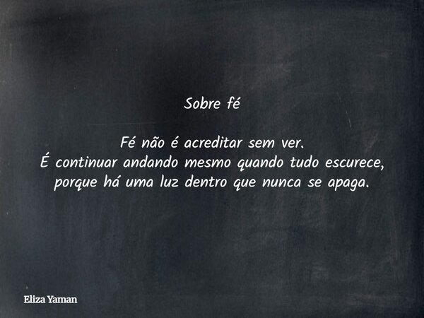 Sobre fé Fé não é acreditar sem ver. É continuar andando mesmo quando tudo escurece, porque há uma luz dentro que nunca se apaga.... Frase de Eliza Yaman.