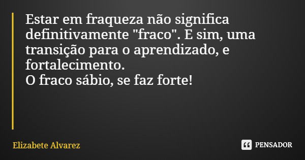 Estar em fraqueza não significa definitivamente "fraco". E sim, uma transição para o aprendizado, e fortalecimento. O fraco sábio, se faz forte!... Frase de Elizabete Alvarez.