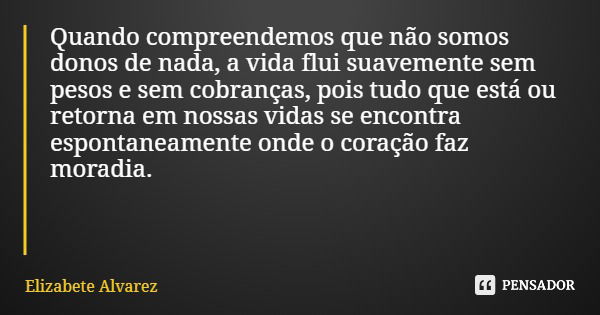 Quando compreendemos que não somos donos de nada, a vida flui suavemente sem pesos e sem cobranças, pois tudo que está ou retorna em nossas vidas se encontra es... Frase de Elizabete Alvarez.