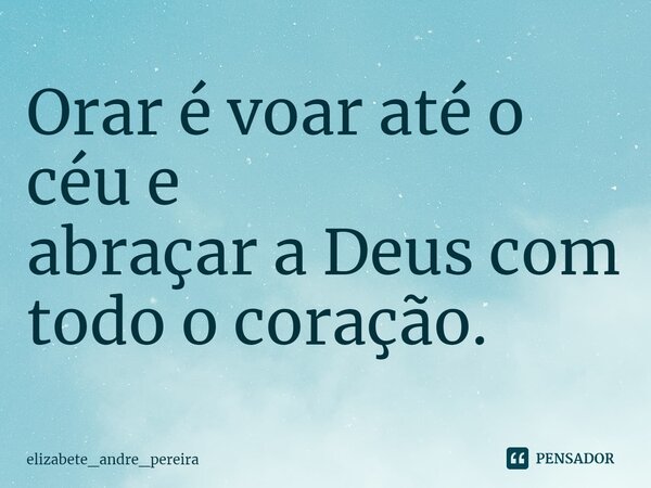 ⁠Orar é voar até o céu e abraçar a Deus com todo o coração.... Frase de elizabete_andre_pereira.