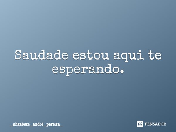 ⁠Saudade estou aqui te esperando.... Frase de _elizabete_andré_pereira_.