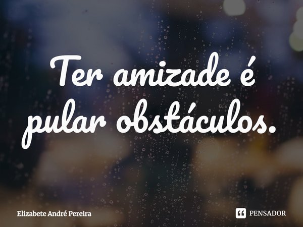 ⁠Ter amizade é pular obstáculos.... Frase de Elizabete André Pereira.