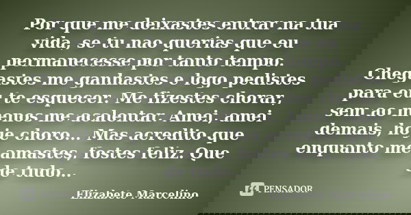 Por que me deixastes entrar na tua vida, se tu nao querias que eu permanecesse por tanto tempo. Chegastes me ganhastes e logo pedistes para eu te esquecer. Me f... Frase de Elizabete Marcelino.