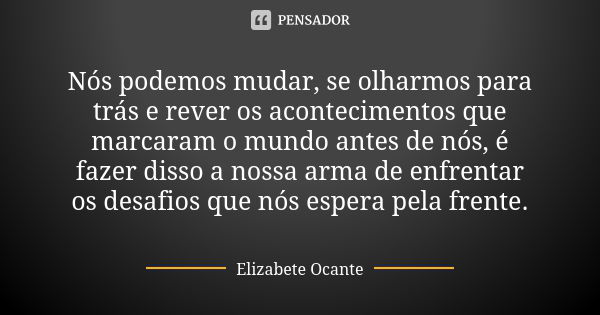 Nós podemos mudar, se olharmos para trás e rever os acontecimentos que marcaram o mundo antes de nós, é fazer disso a nossa arma de enfrentar os desafios que nó... Frase de Elizabete Ocante.