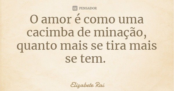 O amor é como uma cacimba de minação, quanto mais se tira mais se tem.... Frase de Elizabete Rai.