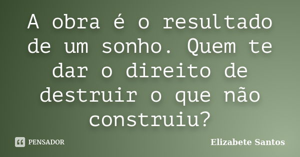 A obra é o resultado de um sonho. Quem te dar o direito de destruir o que não construiu?... Frase de Elizabete Santos.