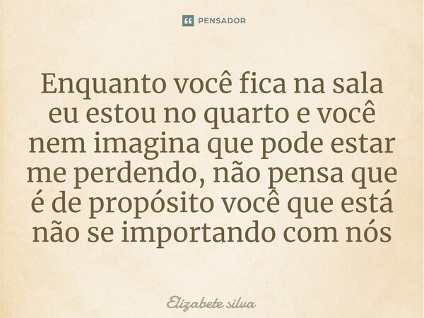 Enquanto você fica na sala eu estou no quarto e você nem imagina que pode estar me perdendo, não pensa que é de propósito você que está não se importando com nó... Frase de elizabete silva.