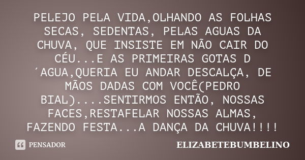 PELEJO PELA VIDA,OLHANDO AS FOLHAS SECAS, SEDENTAS, PELAS AGUAS DA CHUVA, QUE INSISTE EM NÃO CAIR DO CÉU...E AS PRIMEIRAS GOTAS D´AGUA,QUERIA EU ANDAR DESCALÇA,... Frase de ELIZABETEBUMBELINO.