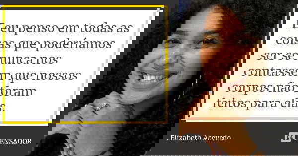 E eu penso em todas as coisas que poderíamos ser se nunca nos contassem que nossos corpos não foram feitos para elas.... Frase de Elizabeth Acevedo.