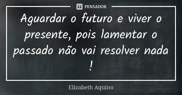 Aguardar o futuro e viver o presente, pois lamentar o passado não vai resolver nada !... Frase de Elizabeth Aquino.