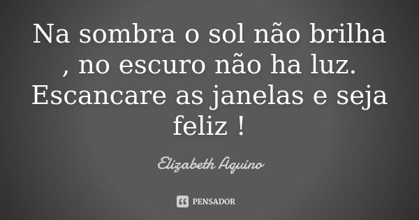 Na sombra o sol não brilha , no escuro não ha luz. Escancare as janelas e seja feliz !... Frase de Elizabeth Aquino.