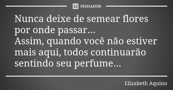 Nunca deixe de semear flores por onde passar... Assim, quando você não estiver mais aqui, todos continuarão sentindo seu perfume...... Frase de Elizabeth Aquino.