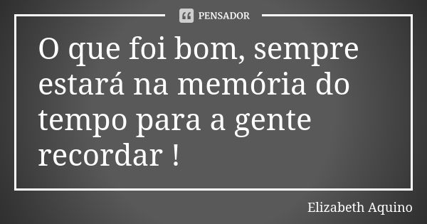 O que foi bom, sempre estará na memória do tempo para a gente recordar !... Frase de Elizabeth Aquino.