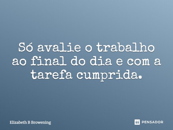 Só avalie o trabalho ao final do dia e com a tarefa cumprida.... Frase de Elizabeth B Browening.