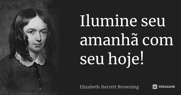 Ilumine seu amanhã com seu hoje!... Frase de Elizabeth Barrett Browning.