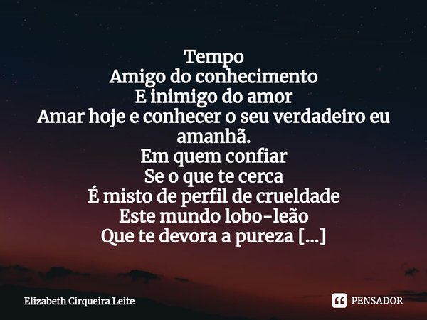 ⁠Tempo
Amigo do conhecimento
E inimigo do amor
Amar hoje e conhecer o seu verdadeiro eu amanhã.
Em quem confiar
Se o que te cerca
É misto de perfil de crueldade... Frase de Elizabeth Cirqueira Leite.