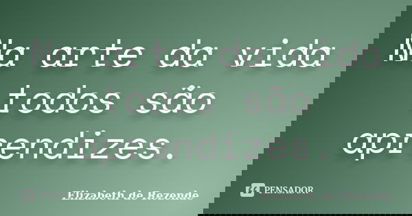 Na arte da vida todos são aprendizes.... Frase de Elizabeth de Rezende.