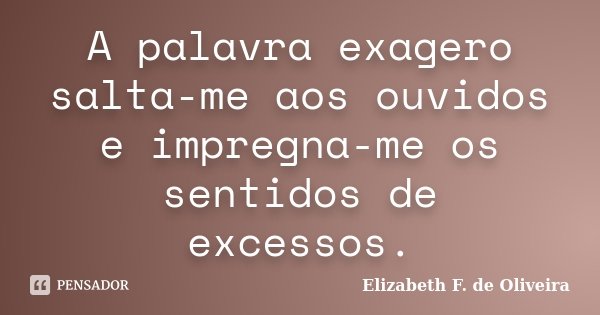A palavra exagero salta-me aos ouvidos e impregna-me os sentidos de excessos.... Frase de Elizabeth F. de Oliveira.