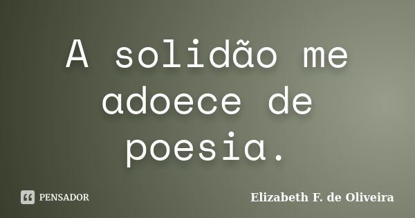 A solidão me adoece de poesia.... Frase de Elizabeth F. de Oliveira.