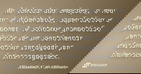 No léxico das emoções, o meu amor é hipérbole, superlativo e pleonasmo. A sintaxe gramatical perfeita de um sentimento exclamativo conjugado por inúmeras interr... Frase de Elizabeth F. de Oliveira.