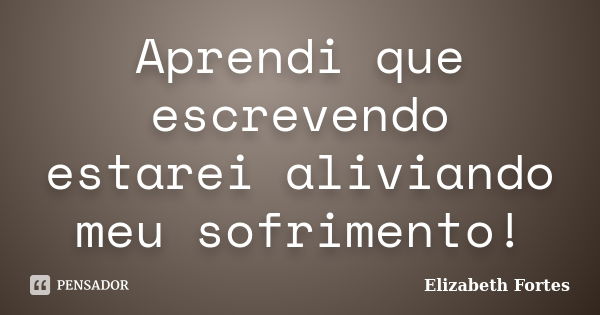 Aprendi que escrevendo estarei aliviando meu sofrimento!... Frase de Elizabeth Fortes.