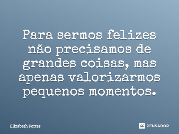 Para sermos felizes não precisamos de grandes coisas, mas apenas valorizarmos pequenos momentos.... Frase de Elizabeth Fortes.