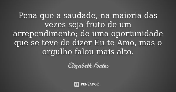 Pena que a saudade, na maioria das vezes seja fruto de um arrependimento; de uma oportunidade que se teve de dizer Eu te Amo, mas o orgulho falou mais alto.... Frase de Elizabeth Fortes.