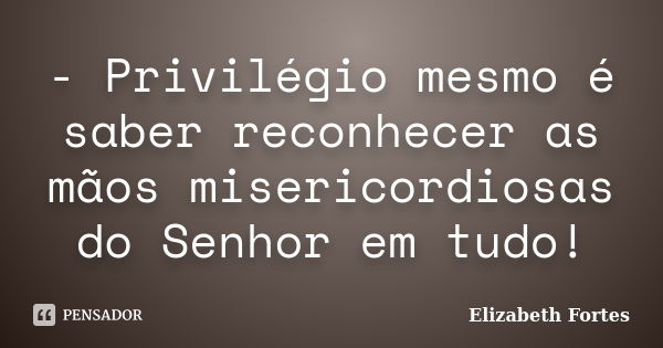 - Privilégio mesmo é saber reconhecer as mãos misericordiosas do Senhor em tudo!... Frase de Elizabeth Fortes.