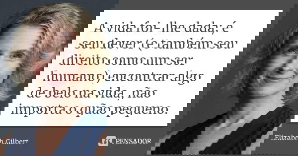 A vida foi-lhe dada; é seu dever (e também seu direito como um ser humano) encontrar algo de belo na vida, não importa o quão pequeno.... Frase de Elizabeth Gilbert.
