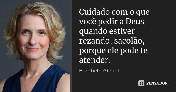 Cuidado com o que você pedir a Deus quando estiver rezando, sacolão, porque ele pode te atender.... Frase de Elizabeth Gilbert.