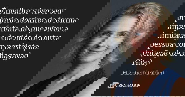 É melhor viver seu próprio destino de forma imperfeita do que viver a imitação da vida de outra pessoa com perfeição. (citação de Bhagavad Gita)... Frase de Elizabeth Gilbert.