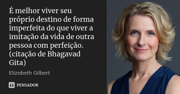 É melhor viver seu próprio destino de forma imperfeita do que viver a imitação da vida de outra pessoa com perfeição. (citação de Bhagavad Gita)... Frase de Elizabeth Gilbert.