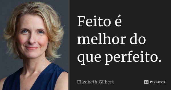 Feito é melhor do que perfeito.... Frase de Elizabeth Gilbert.