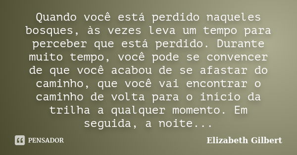 Quando você está perdido naqueles bosques, às vezes leva um tempo para perceber que está perdido. Durante muito tempo, você pode se convencer de que você acabou... Frase de Elizabeth Gilbert.