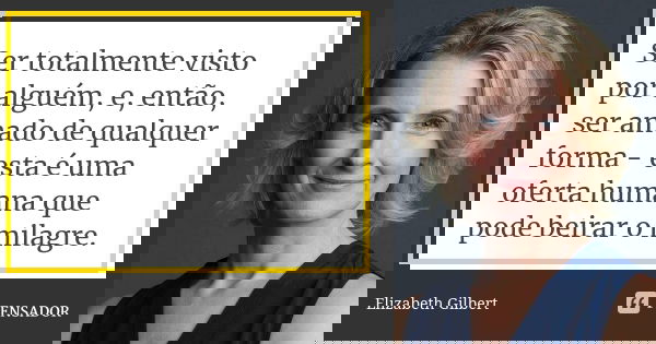 Ser totalmente visto por alguém, e, então, ser amado de qualquer forma - esta é uma oferta humana que pode beirar o milagre.... Frase de Elizabeth Gilbert.