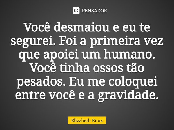⁠Você desmaiou e eu te segurei. Foi a primeira vez que apoiei um humano. Você tinha ossos tão pesados. Eu me coloquei entre você e a gravidade.... Frase de Elizabeth Knox.